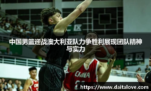 中国男篮迎战澳大利亚队力争胜利展现团队精神与实力