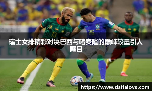 瑞士女排精彩对决巴西与喀麦隆的巅峰较量引人瞩目