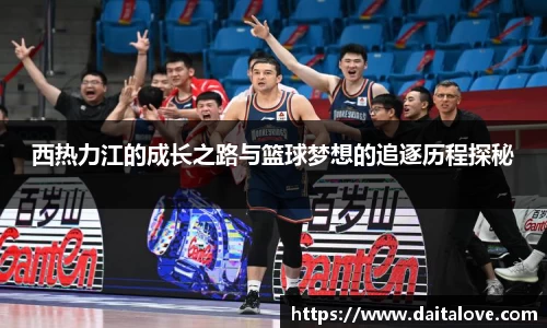 西热力江的成长之路与篮球梦想的追逐历程探秘
